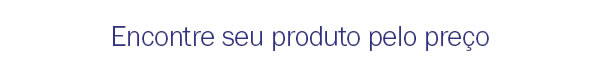 Encontre seu produto pelo preço
