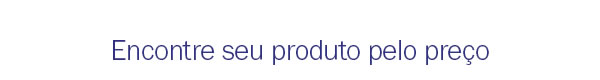 Encontre seu produto pelo preço