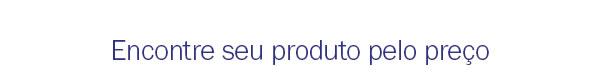 Encontre seu produto pelo preço