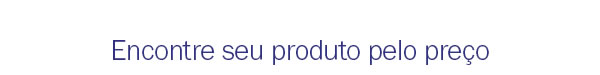 Encontre seu produto pelo preço