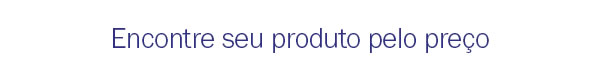 Encontre seu produto pelo preço
