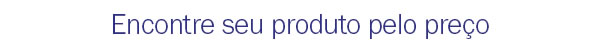 Encontre seu produto pelo preço