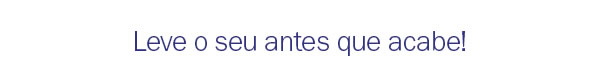 Leve o seu antes que acabe!