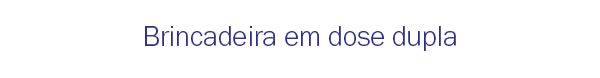 Brincadeira em dose dupla