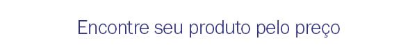 Encontre seu produto pelo preço