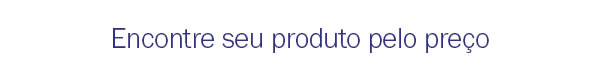 Encontre seu produto pelo preço