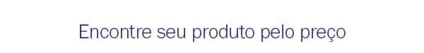 Encontre seu produto pelo preço