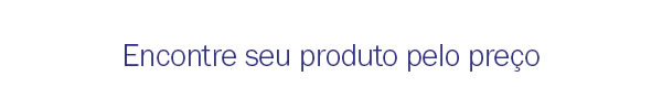 Encontre seu produto pelo preço