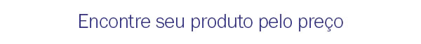 Encontre seu produto pelo preço