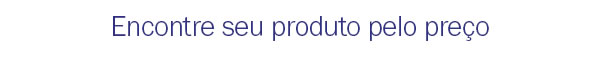 Encontre seu produto pelo preço