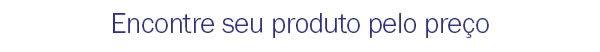 Encontre seu produto pelo preço
