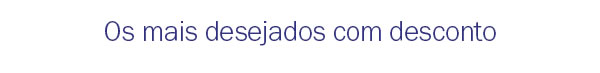 Os mais desejados com desconto