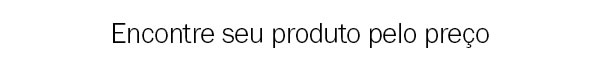 Encontre seu produto pelo preço