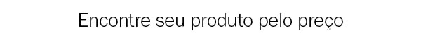 Encontre seu produto pelo preço