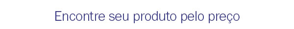 Encontre seu produto pelo preço