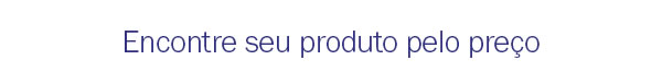 Encontre seu produto pelo preço