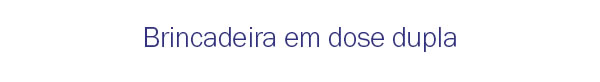 Brincadeira em dose dupla