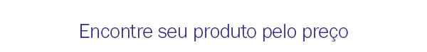 Encontre seu produto pelo preço