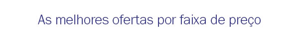 As melhores ofertas por faixa de preço