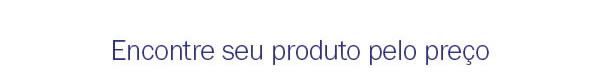 Encontre seu produto pelo preço