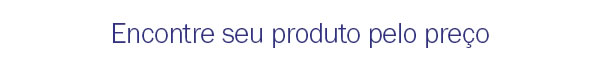 Encontre seu produto pelo preço