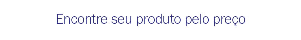 Encontre seu produto pelo preço