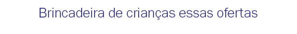 Brincadeira de criança essas ofertas