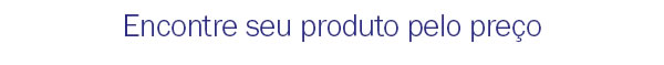 Encontre seu produto pelo preço
