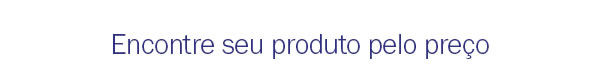 Encontre seu produto pelo preço
