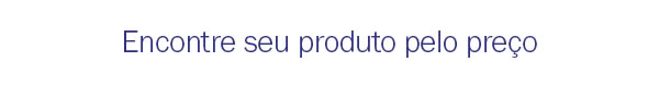 Encontre seu produto pelo preço
