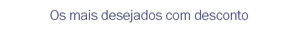 Os mais desejados com desconto