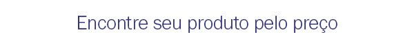 Encontre seu produto pelo preço