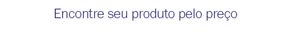 Encontre seu produto pelo preço