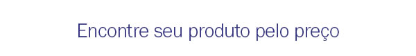 Encontre seu produto pelo preço